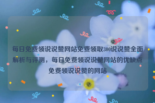 每日免费领说说赞网站免费领取300说说赞全面解析与评测，每日免费领说说赞网站的优缺点免费领说说赞的网站