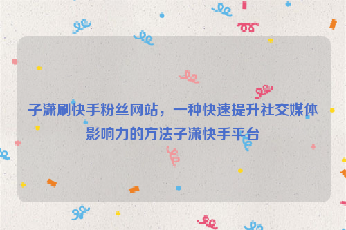 子潇刷快手粉丝网站，一种快速提升社交媒体影响力的方法子潇快手平台