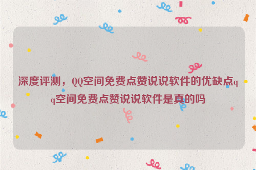 深度评测，QQ空间免费点赞说说软件的优缺点qq空间免费点赞说说软件是真的吗