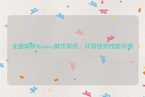 全面解析Windows操作系统，从特性到性能评测