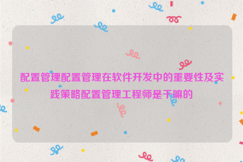 配置管理配置管理在软件开发中的重要性及实践策略配置管理工程师是干嘛的