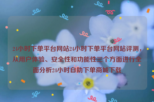 24小时下单平台网站24小时下单平台网站评测，从用户体验、安全性和功能性三个方面进行全面分析24小时自助下单商城下载