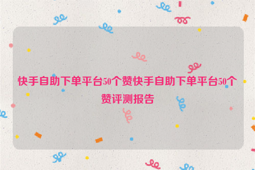快手自助下单平台50个赞快手自助下单平台50个赞评测报告