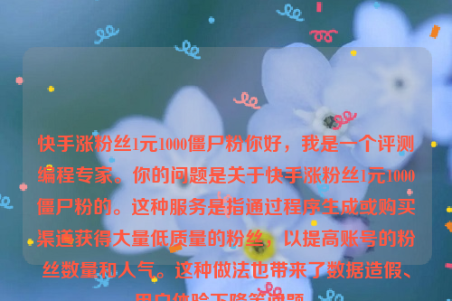 快手涨粉丝1元1000僵尸粉你好，我是一个评测编程专家。你的问题是关于快手涨粉丝1元1000僵尸粉的。这种服务是指通过程序生成或购买渠道获得大量低质量的粉丝，以提高账号的粉丝数量和人气。这种做法也带来了数据造假、用户体验下降等问题 。