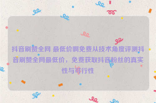 抖音刷赞全网 最低价啊免费从技术角度评测抖音刷赞全网最低价，免费获取抖音粉丝的真实性与可行性