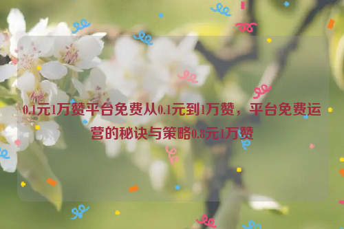 0.1元1万赞平台免费从0.1元到1万赞，平台免费运营的秘诀与策略0.8元1万赞