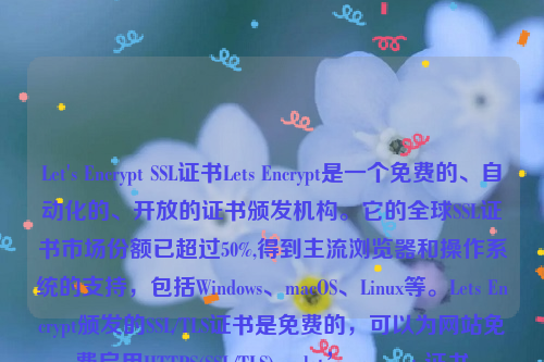 Let's Encrypt SSL证书Lets Encrypt是一个免费的、自动化的、开放的证书颁发机构。它的全球SSL证书市场份额已超过50%,得到主流浏览器和操作系统的支持，包括Windows、macOS、Linux等。Lets Encrypt颁发的SSL/TLS证书是免费的，可以为网站免费启用HTTPS(SSL/TLS) 。let’s encrypt 证书