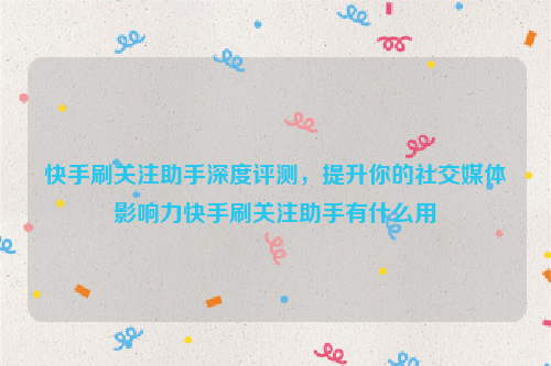 快手刷关注助手深度评测，提升你的社交媒体影响力快手刷关注助手有什么用