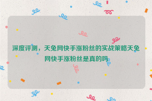 深度评测，天兔网快手涨粉丝的实战策略天兔网快手涨粉丝是真的吗