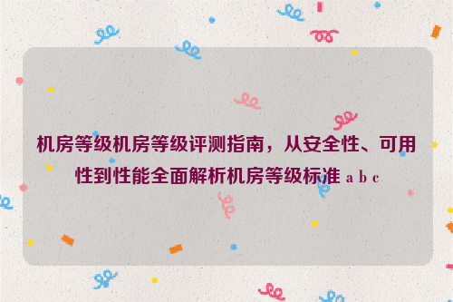 机房等级机房等级评测指南，从安全性、可用性到性能全面解析机房等级标准 a b c