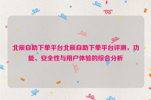 北辰自助下单平台北辰自助下单平台评测，功能、安全性与用户体验的综合分析