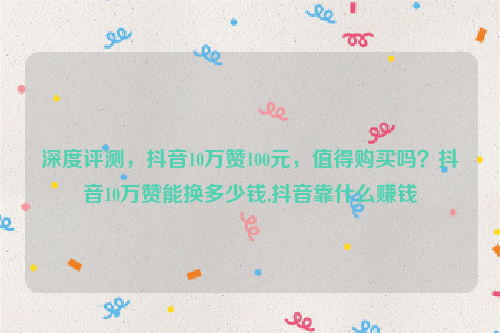 深度评测，抖音10万赞100元，值得购买吗？抖音10万赞能换多少钱,抖音靠什么赚钱