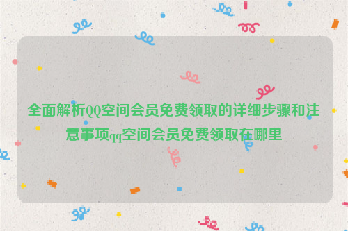 全面解析QQ空间会员免费领取的详细步骤和注意事项qq空间会员免费领取在哪里