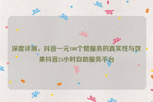 深度评测，抖音一元100个赞服务的真实性与效果抖音24小时自助服务平台