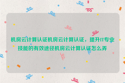 机房云计算认证机房云计算认证，提升IT专业技能的有效途径机房云计算认证怎么弄