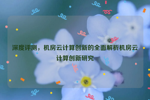 深度评测，机房云计算创新的全面解析机房云计算创新研究