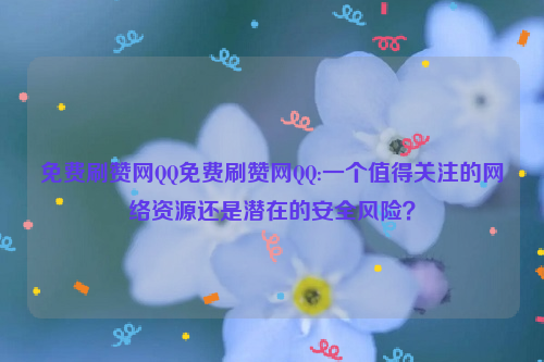 免费刷赞网QQ免费刷赞网QQ:一个值得关注的网络资源还是潜在的安全风险？