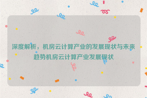 深度解析，机房云计算产业的发展现状与未来趋势机房云计算产业发展现状