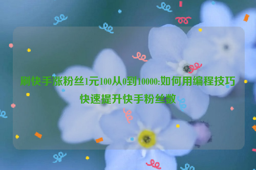 刷快手涨粉丝1元100从0到10000:如何用编程技巧快速提升快手粉丝数