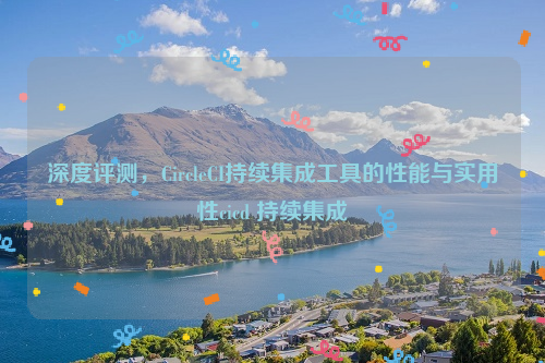 深度评测，CircleCI持续集成工具的性能与实用性cicd 持续集成