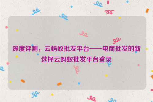 深度评测，云蚂蚁批发平台——电商批发的新选择云蚂蚁批发平台登录