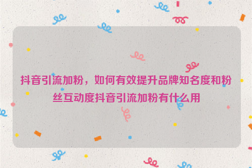 抖音引流加粉，如何有效提升品牌知名度和粉丝互动度抖音引流加粉有什么用