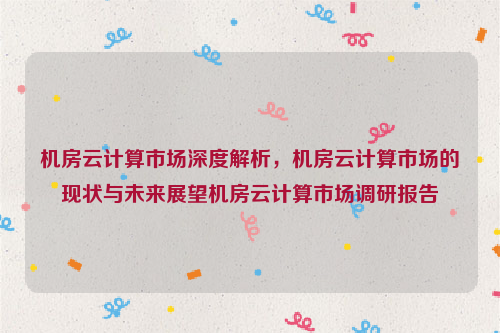 机房云计算市场深度解析，机房云计算市场的现状与未来展望机房云计算市场调研报告