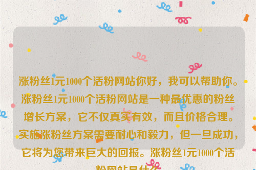 涨粉丝1元1000个活粉网站你好，我可以帮助你。涨粉丝1元1000个活粉网站是一种最优惠的粉丝增长方案，它不仅真实有效，而且价格合理。实施涨粉丝方案需要耐心和毅力，但一旦成功，它将为您带来巨大的回报。涨粉丝1元1000个活粉网站是什么