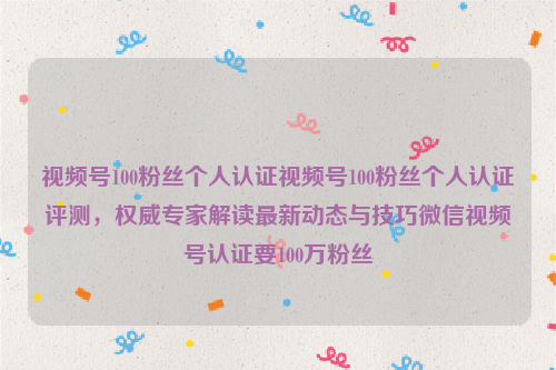 视频号100粉丝个人认证视频号100粉丝个人认证评测，权威专家解读最新动态与技巧微信视频号认证要100万粉丝