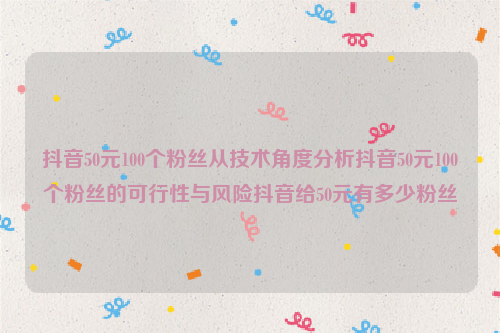 抖音50元100个粉丝从技术角度分析抖音50元100个粉丝的可行性与风险抖音给50元有多少粉丝