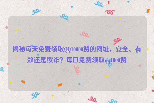 揭秘每天免费领取QQ10000赞的网址，安全、有效还是欺诈？每日免费领取qq1000赞