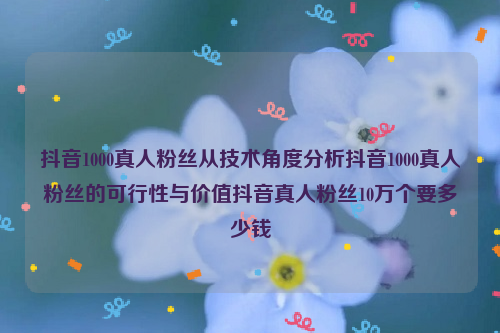 抖音1000真人粉丝从技术角度分析抖音1000真人粉丝的可行性与价值抖音真人粉丝10万个要多少钱