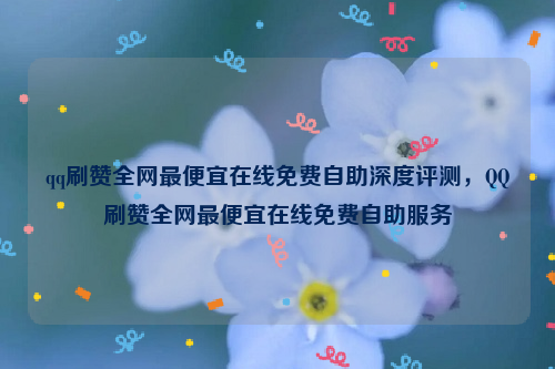 qq刷赞全网最便宜在线免费自助深度评测，QQ刷赞全网最便宜在线免费自助服务