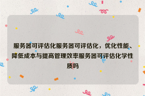 服务器可评估化服务器可评估化，优化性能、降低成本与提高管理效率服务器可评估化学性质吗