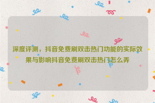 深度评测，抖音免费刷双击热门功能的实际效果与影响抖音免费刷双击热门怎么弄