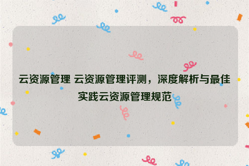 云资源管理 云资源管理评测，深度解析与最佳实践云资源管理规范