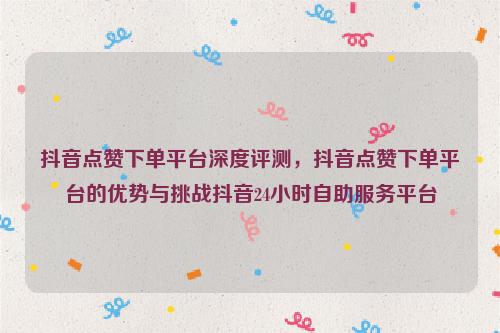 抖音点赞下单平台深度评测，抖音点赞下单平台的优势与挑战抖音24小时自助服务平台