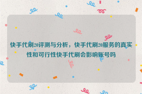 快手代刷20评测与分析，快手代刷20服务的真实性和可行性快手代刷会影响账号吗