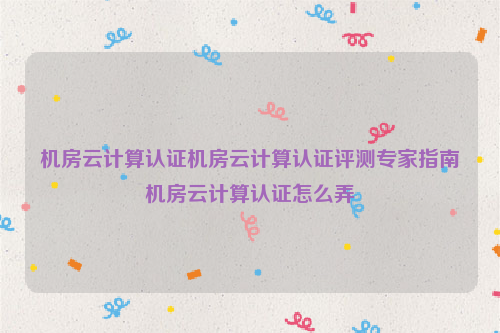 机房云计算认证机房云计算认证评测专家指南机房云计算认证怎么弄