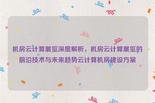 机房云计算展览深度解析，机房云计算展览的前沿技术与未来趋势云计算机房建设方案