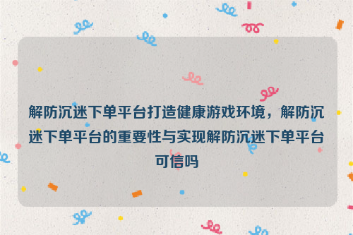 解防沉迷下单平台打造健康游戏环境，解防沉迷下单平台的重要性与实现解防沉迷下单平台可信吗