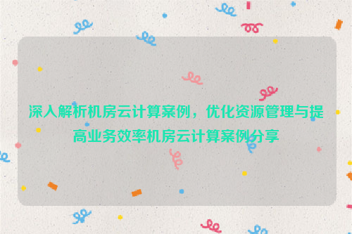 深入解析机房云计算案例，优化资源管理与提高业务效率机房云计算案例分享