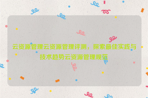 云资源管理云资源管理评测，探索最佳实践与技术趋势云资源管理规范