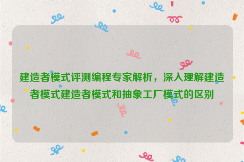 建造者模式评测编程专家解析，深入理解建造者模式建造者模式和抽象工厂模式的区别