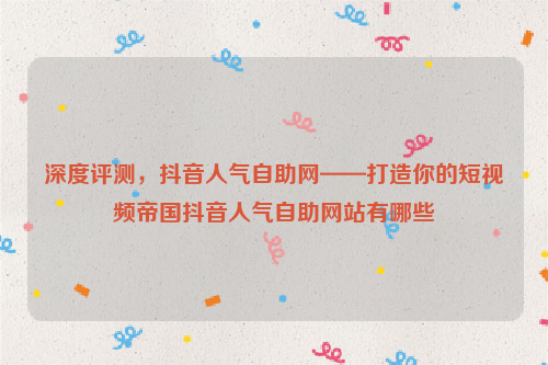 深度评测，抖音人气自助网——打造你的短视频帝国抖音人气自助网站有哪些