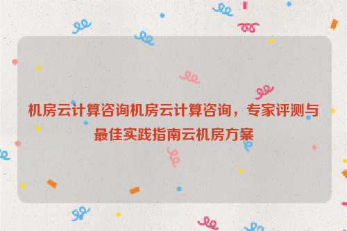 机房云计算咨询机房云计算咨询，专家评测与最佳实践指南云机房方案