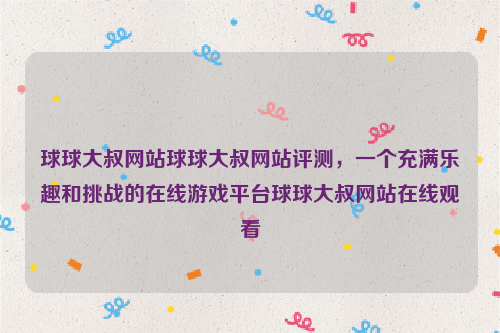 球球大叔网站球球大叔网站评测，一个充满乐趣和挑战的在线游戏平台球球大叔网站在线观看