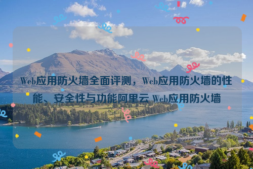 Web应用防火墙全面评测，Web应用防火墙的性能、安全性与功能阿里云 Web应用防火墙