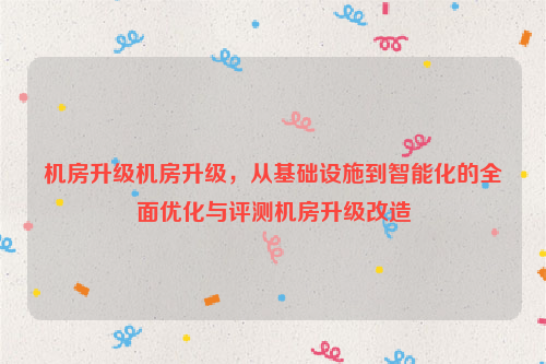 机房升级机房升级，从基础设施到智能化的全面优化与评测机房升级改造