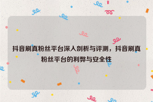 抖音刷真粉丝平台深入剖析与评测，抖音刷真粉丝平台的利弊与安全性